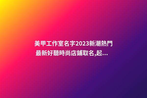 美甲工作室名字2023新潮熱門 最新好聽時尚店鋪取名,起名之家-第1張-店鋪起名-玄機派